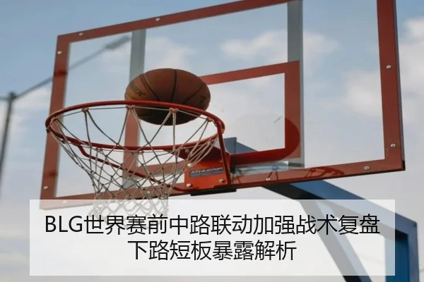 BLG世界赛前中路联动加强战术复盘下路短板暴露解析